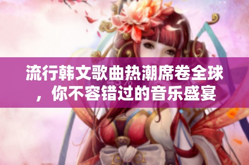 流行韓文歌曲熱潮席卷全球，你不容錯過的音樂盛宴
