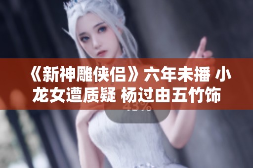 《新神雕俠侶》六年未播 小龍女遭質疑 楊過由五竹飾演引發熱議