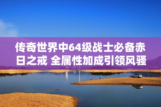 傳奇世界中64級戰士必備赤日之戒 全屬性加成引領風騷
