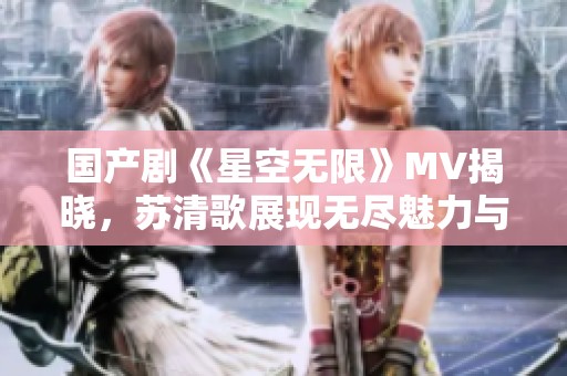 國(guó)產(chǎn)劇《星空無限》MV揭曉，蘇清歌展現(xiàn)無盡魅力與情感