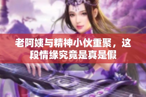 老阿姨與精神小伙重聚，這段情緣究竟是真是假