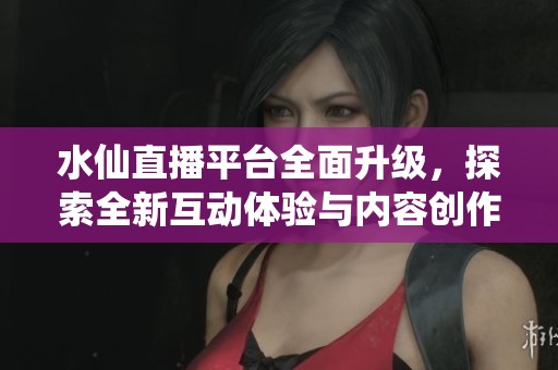 水仙直播平臺全面升級，探索全新互動體驗與內容創作方式