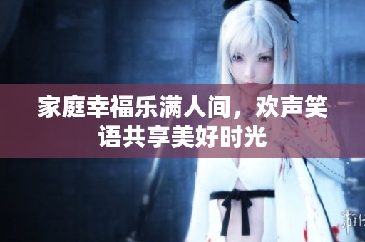 家庭幸福樂滿人間，歡聲笑語共享美好時光