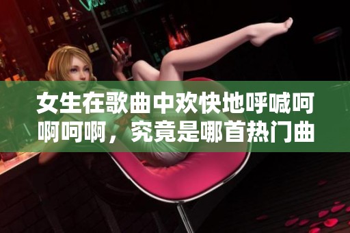 女生在歌曲中歡快地呼喊呵啊呵啊，究竟是哪首熱門曲目呢