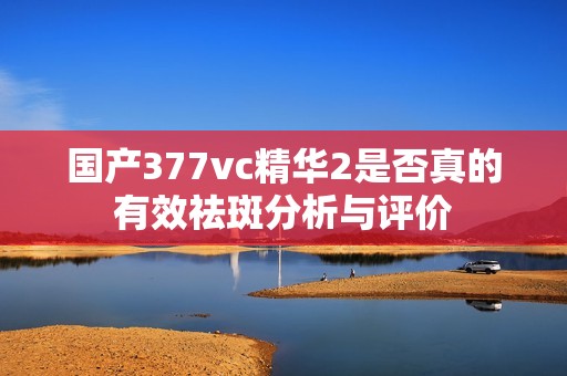 國產377vc精華2是否真的有效祛斑分析與評價