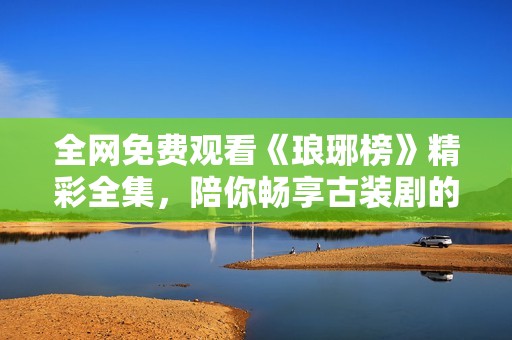 全網免費觀看《瑯琊榜》精彩全集，陪你暢享古裝劇的魅力