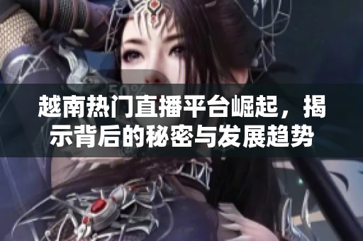 越南熱門直播平臺崛起，揭示背后的秘密與發(fā)展趨勢