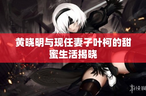 黃曉明與現任妻子葉柯的甜蜜生活揭曉