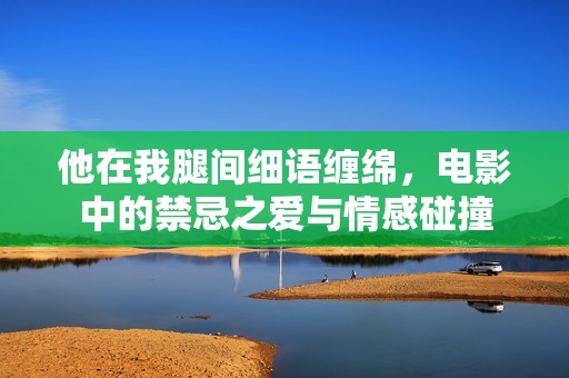 他在我腿間細語纏綿，電影中的禁忌之愛與情感碰撞