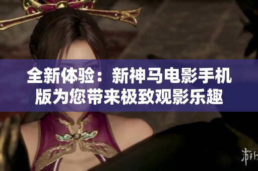 全新體驗(yàn)：新神馬電影手機(jī)版為您帶來(lái)極致觀影樂(lè)趣