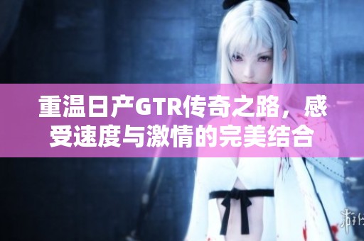 重溫日產(chǎn)GTR傳奇之路，感受速度與激情的完美結(jié)合