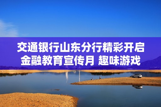 交通銀行山東分行精彩開(kāi)啟金融教育宣傳月 趣味游戲引領(lǐng)全民參與新體驗(yàn)