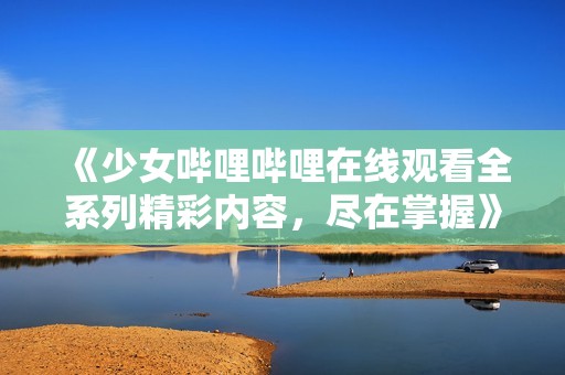 《少女嗶哩嗶哩在線觀看全系列精彩內容，盡在掌握》