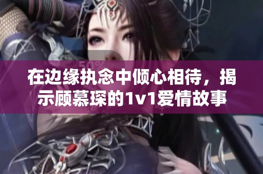 在邊緣執念中傾心相待，揭示顧慕琛的1v1愛情故事