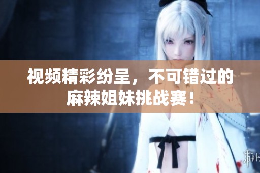 視頻精彩紛呈，不可錯(cuò)過(guò)的麻辣姐妹挑戰(zhàn)賽！