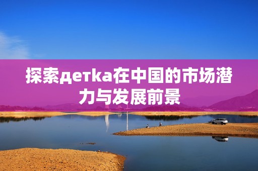 探索детka在中國的市場潛力與發展前景