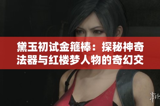 黛玉初試金箍棒：探秘神奇法器與紅樓夢人物的奇幻交集