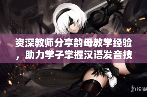 資深教師分享韻母教學經驗，助力學子掌握漢語發音技巧