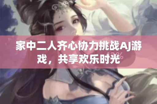 家中二人齊心協(xié)力挑戰(zhàn)AJ游戲，共享歡樂時(shí)光