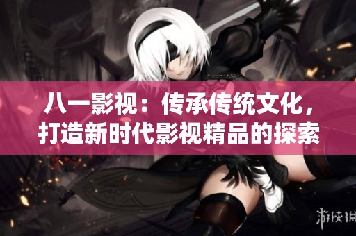八一影視：傳承傳統(tǒng)文化，打造新時代影視精品的探索之路