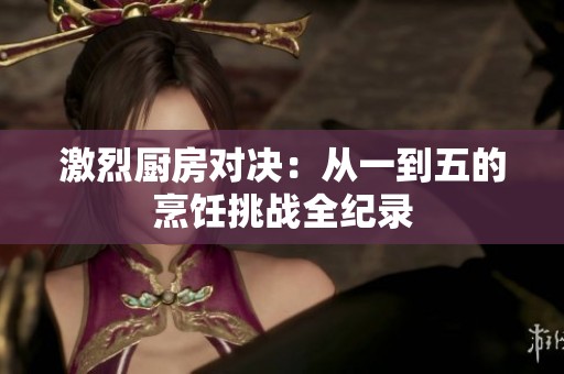 激烈廚房對決：從一到五的烹飪挑戰(zhàn)全紀(jì)錄