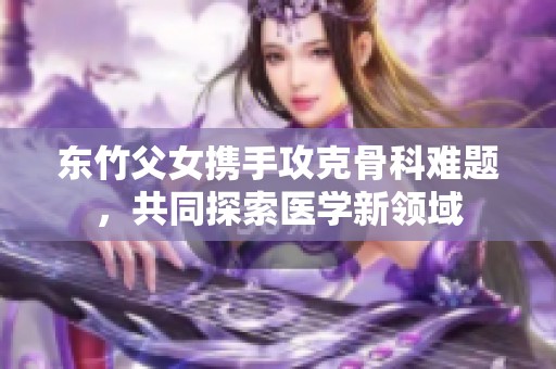 東竹父女攜手攻克骨科難題，共同探索醫學新領域