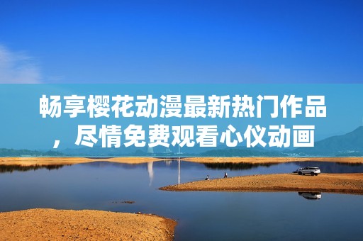 暢享櫻花動漫最新熱門作品，盡情免費(fèi)觀看心儀動畫