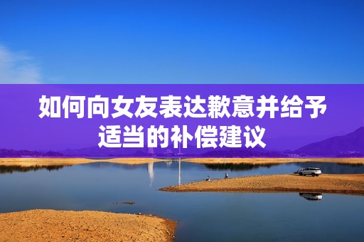 如何向女友表達歉意并給予適當的補償建議