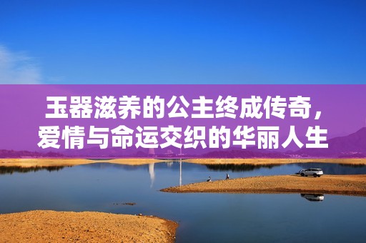 玉器滋養(yǎng)的公主終成傳奇，愛情與命運交織的華麗人生