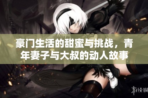 豪門生活的甜蜜與挑戰，青年妻子與大叔的動人故事