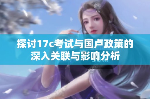 探討17c考試與國盧政策的深入關聯與影響分析