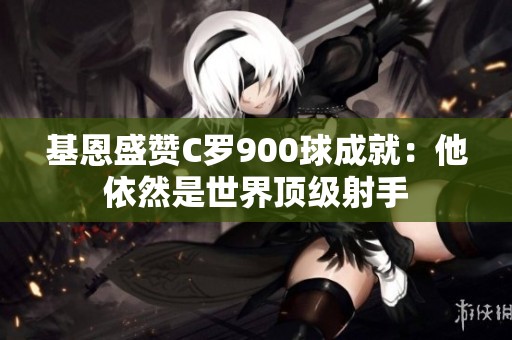 基恩盛贊C羅900球成就：他依然是世界頂級(jí)射手