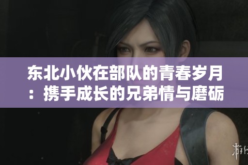 東北小伙在部隊的青春歲月：攜手成長的兄弟情與磨礪記憶