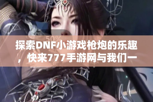 探索DNF小游戲槍炮的樂趣，快來777手游網與我們一起分享體驗！