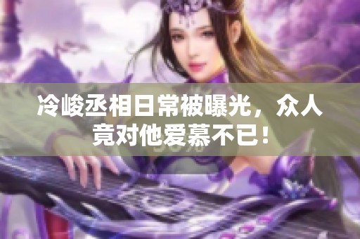 冷峻丞相日常被曝光，眾人竟對他愛慕不已！