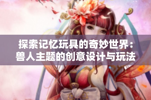 探索記憶玩具的奇妙世界：獸人主題的創意設計與玩法