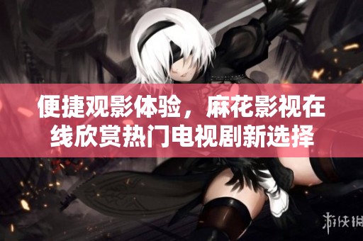 便捷觀影體驗，麻花影視在線欣賞熱門電視劇新選擇