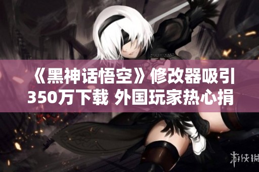 《黑神話悟空》修改器吸引350萬下載 外國玩家熱心捐款