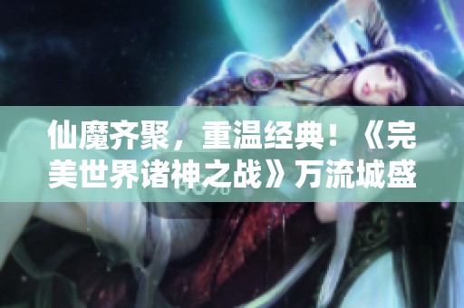 仙魔齊聚，重溫經(jīng)典！《完美世界諸神之戰(zhàn)》萬流城盛典即將開啟