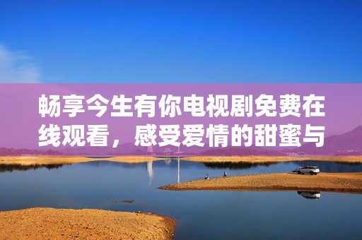 暢享今生有你電視劇免費在線觀看，感受愛情的甜蜜與糾葛