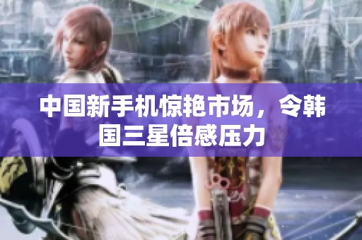 中國新手機驚艷市場，令韓國三星倍感壓力