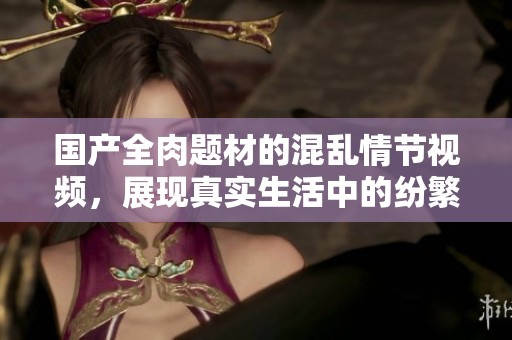 國產全肉題材的混亂情節視頻，展現真實生活中的紛繁故事