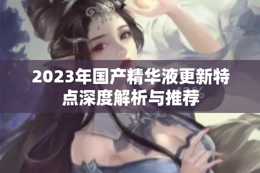 2023年國(guó)產(chǎn)精華液更新特點(diǎn)深度解析與推薦