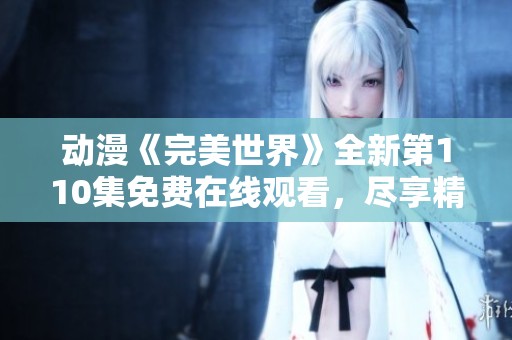 動漫《完美世界》全新第110集免費在線觀看，盡享精彩劇情與人物發展