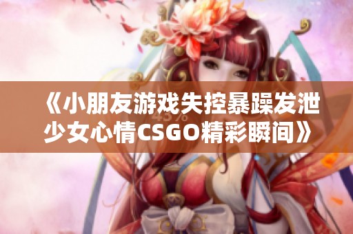 《小朋友游戲失控暴躁發泄少女心情CSGO精彩瞬間》