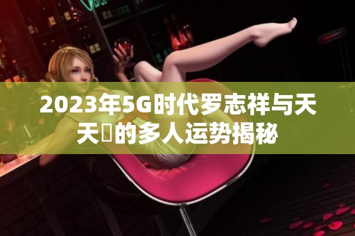 2023年5G時(shí)代羅志祥與天天奭的多人運(yùn)勢(shì)揭秘