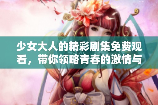少女大人的精彩劇集免費(fèi)觀看，帶你領(lǐng)略青春的激情與成長
