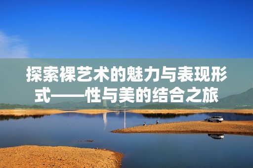 探索裸藝術的魅力與表現形式——性與美的結合之旅