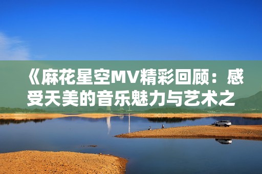《麻花星空MV精彩回顧：感受天美的音樂魅力與藝術之美》