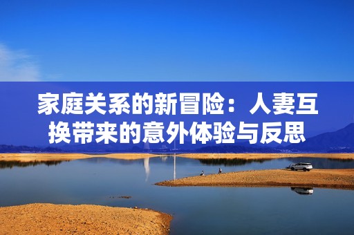 家庭關系的新冒險：人妻互換帶來的意外體驗與反思